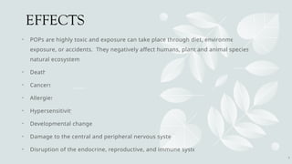 EFFECTS
• POPs are highly toxic and exposure can take place through diet, environmental
exposure, or accidents. They negatively affect humans, plant and animal species and
natural ecosystems
• Death
• Cancers
• Allergies
• Hypersensitivity
• Developmental changes
• Damage to the central and peripheral nervous systems
• Disruption of the endocrine, reproductive, and immune systems
8
 