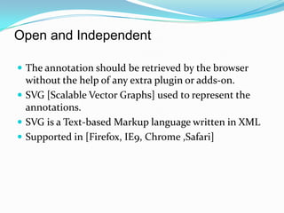 Open and Independent The annotation should be retrieved by the browser without the help of any extra plugin or adds-on.SVG [Scalable Vector Graphs] used to represent the annotations. SVG is a Text-based Markup language written in XMLSupported in [Firefox, IE9, Chrome ,Safari]