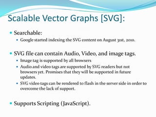 Scalable Vector Graphs [SVG]: Searchable:Google started indexing the SVG content on August 31st, 2010.SVG file can contain Audio, Video, and image tags.Image tag is supported by all browsersAudio and video tags are supported by SVG readers but not browsers yet. Promises that they will be supported in future updates. SVG video tags can be rendered to flash in the server side in order to overcome the lack of support.Supports Scripting (JavaScript).