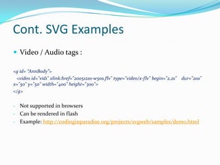 Cont. SVG ExamplesVideo / Audio tags :<g id= “AnnBody”>  <video id="vid1" xlink:href="20051210-w50s.flv" type="video/x-flv" begin="2.2s" dur="20s" x="50" y="50" width="400" height="300"></g>Not supported in browsers