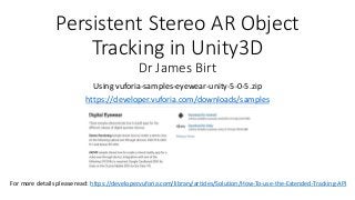 Persistent Stereo AR Object
Tracking in Unity3D
Dr James Birt
Using vuforia-samples-eyewear-unity-5-0-5.zip
https://developer.vuforia.com/downloads/samples
For more details please read: https://developer.vuforia.com/library/articles/Solution/How-To-use-the-Extended-Tracking-API
 