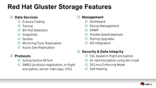 Red Hat Gluster Storage Features
þ  Data Services
þ  Erasure Coding
þ  Tiering
þ  Bit-Rot Detection
þ  Snapshots
þ  Quotas
þ  Mirroring/Sync Replication
þ  Async Geo Replication
þ  Protocols
þ  Active/Active NFSv4
þ  SMB3 (protocol negotiation, in-ﬂight
encryption, server-side copy, VSS)
þ  Management
þ  Dashboard
þ  Device Management
þ  SNMP
þ  Ansible based deployer
þ  Rolling Upgrades
þ  AD integration
þ  Security & Data Integrity
þ  SSL based in-ﬂight encryption
þ  At-rest encryption using dm-crypt
þ  SELinux Enforcing Mode
þ  Self Healing
 