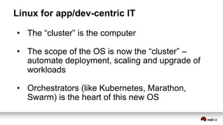 Linux for app/dev-centric IT
•  The “cluster” is the computer
•  The scope of the OS is now the “cluster” –
automate deployment, scaling and upgrade of
workloads
•  Orchestrators (like Kubernetes, Marathon,
Swarm) is the heart of this new OS
 