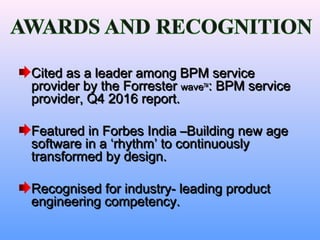 Cited as a leader among BPM serviceCited as a leader among BPM service
provider by the Forresterprovider by the Forrester wavewaveTMTM
: BPM service: BPM service
provider, Q4 2016 report.provider, Q4 2016 report.
Featured in Forbes India –Building new ageFeatured in Forbes India –Building new age
software in a ‘rhythm’ to continuouslysoftware in a ‘rhythm’ to continuously
transformed by design.transformed by design.
Recognised for industry- leading productRecognised for industry- leading product
engineering competency.engineering competency.
 
