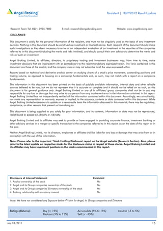 Persistent | 1QFY2012 Result Update




  Research Team Tel: 022 - 3935 7800                E-mail: research@angelbroking.com                    Website: www.angelbroking.com

  DISCLAIMER

  This document is solely for the personal information of the recipient, and must not be singularly used as the basis of any investment
  decision. Nothing in this document should be construed as investment or financial advice. Each recipient of this document should make
  such investigations as they deem necessary to arrive at an independent evaluation of an investment in the securities of the companies
  referred to in this document (including the merits and risks involved), and should consult their own advisors to determine the merits and
  risks of such an investment.

  Angel Broking Limited, its affiliates, directors, its proprietary trading and investment businesses may, from time to time, make
  investment decisions that are inconsistent with or contradictory to the recommendations expressed herein. The views contained in this
  document are those of the analyst, and the company may or may not subscribe to all the views expressed within.

  Reports based on technical and derivative analysis center on studying charts of a stock's price movement, outstanding positions and
  trading volume, as opposed to focusing on a company's fundamentals and, as such, may not match with a report on a company's
  fundamentals.

  The information in this document has been printed on the basis of publicly available information, internal data and other reliable
  sources believed to be true, but we do not represent that it is accurate or complete and it should not be relied on as such, as this
  document is for general guidance only. Angel Broking Limited or any of its affiliates/ group companies shall not be in any way
  responsible for any loss or damage that may arise to any person from any inadvertent error in the information contained in this report.
  Angel Broking Limited has not independently verified all the information contained within this document. Accordingly, we cannot testify,
  nor make any representation or warranty, express or implied, to the accuracy, contents or data contained within this document. While
  Angel Broking Limited endeavours to update on a reasonable basis the information discussed in this material, there may be regulatory,
  compliance, or other reasons that prevent us from doing so.

  This document is being supplied to you solely for your information, and its contents, information or data may not be reproduced,
  redistributed or passed on, directly or indirectly.

  Angel Broking Limited and its affiliates may seek to provide or have engaged in providing corporate finance, investment banking or
  other advisory services in a merger or specific transaction to the companies referred to in this report, as on the date of this report or in
  the past.

  Neither Angel Broking Limited, nor its directors, employees or affiliates shall be liable for any loss or damage that may arise from or in
  connection with the use of this information.

  Note: Please refer to the important `Stock Holding Disclosure' report on the Angel website (Research Section). Also, please
  refer to the latest update on respective stocks for the disclosure status in respect of those stocks. Angel Broking Limited and
  its affiliates may have investment positions in the stocks recommended in this report.




  Disclosure of Interest Statement                                                Persistent
  1. Analyst ownership of the stock                                                  No
  2. Angel and its Group companies ownership of the stock                            No
  3. Angel and its Group companies' Directors ownership of the stock                 No
  4. Broking relationship with company covered                                       No


  Note: We have not considered any Exposure below `1 lakh for Angel, its Group companies and Directors



  Ratings (Returns):              Buy (> 15%)                      Accumulate (5% to 15%)                 Neutral (-5 to 5%)
                                  Reduce (-5% to 15%)              Sell (< -15%)


July 18, 2011                                                                                                                              15
 