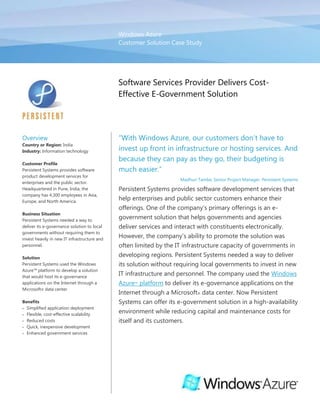 Windows Azure
                                              Customer Solution Case Study




                                              Software Services Provider Delivers Cost-
                                              Effective E-Government Solution




Overview                                      “With Windows Azure, our customers don’t have to
Country or Region: India
Industry: Information technology              invest up front in infrastructure or hosting services. And
                                              because they can pay as they go, their budgeting is
Customer Profile
Persistent Systems provides software          much easier.”
product development services for
                                                                    Madhuri Tambe, Senior Project Manager, Persistent Systems
enterprises and the public sector.
Headquartered in Pune, India, the             Persistent Systems provides software development services that
company has 4,300 employees in Asia,
Europe, and North America.
                                              help enterprises and public sector customers enhance their
                                              offerings. One of the company’s primary offerings is an e-
Business Situation
Persistent Systems needed a way to
                                              government solution that helps governments and agencies
deliver its e-governance solution to local    deliver services and interact with constituents electronically.
governments without requiring them to
invest heavily in new IT infrastructure and
                                              However, the company’s ability to promote the solution was
personnel.                                    often limited by the IT infrastructure capacity of governments in
Solution
                                              developing regions. Persistent Systems needed a way to deliver
Persistent Systems used the Windows           its solution without requiring local governments to invest in new
Azure™ platform to develop a solution
that would host its e-governance
                                              IT infrastructure and personnel. The company used the Windows
applications on the Internet through a        Azure™ platform to deliver its e-governance applications on the
Microsoft® data center.
                                              Internet through a Microsoft® data center. Now Persistent
Benefits                                      Systems can offer its e-government solution in a high-availability
  Simplified application deployment
  Flexible, cost-effective scalability
                                              environment while reducing capital and maintenance costs for
  Reduced costs                               itself and its customers.
  Quick, inexpensive development
  Enhanced government services
 