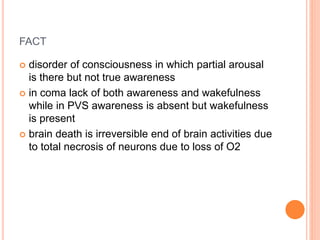 FACT
 disorder of consciousness in which partial arousal
is there but not true awareness
 in coma lack of both awareness and wakefulness
while in PVS awareness is absent but wakefulness
is present
 brain death is irreversible end of brain activities due
to total necrosis of neurons due to loss of O2
 