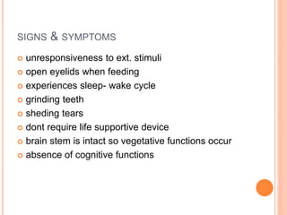 SIGNS & SYMPTOMS
 unresponsiveness to ext. stimuli
 open eyelids when feeding
 experiences sleep- wake cycle
 grinding teeth
 sheding tears
 dont require life supportive device
 brain stem is intact so vegetative functions occur
 absence of cognitive functions
 