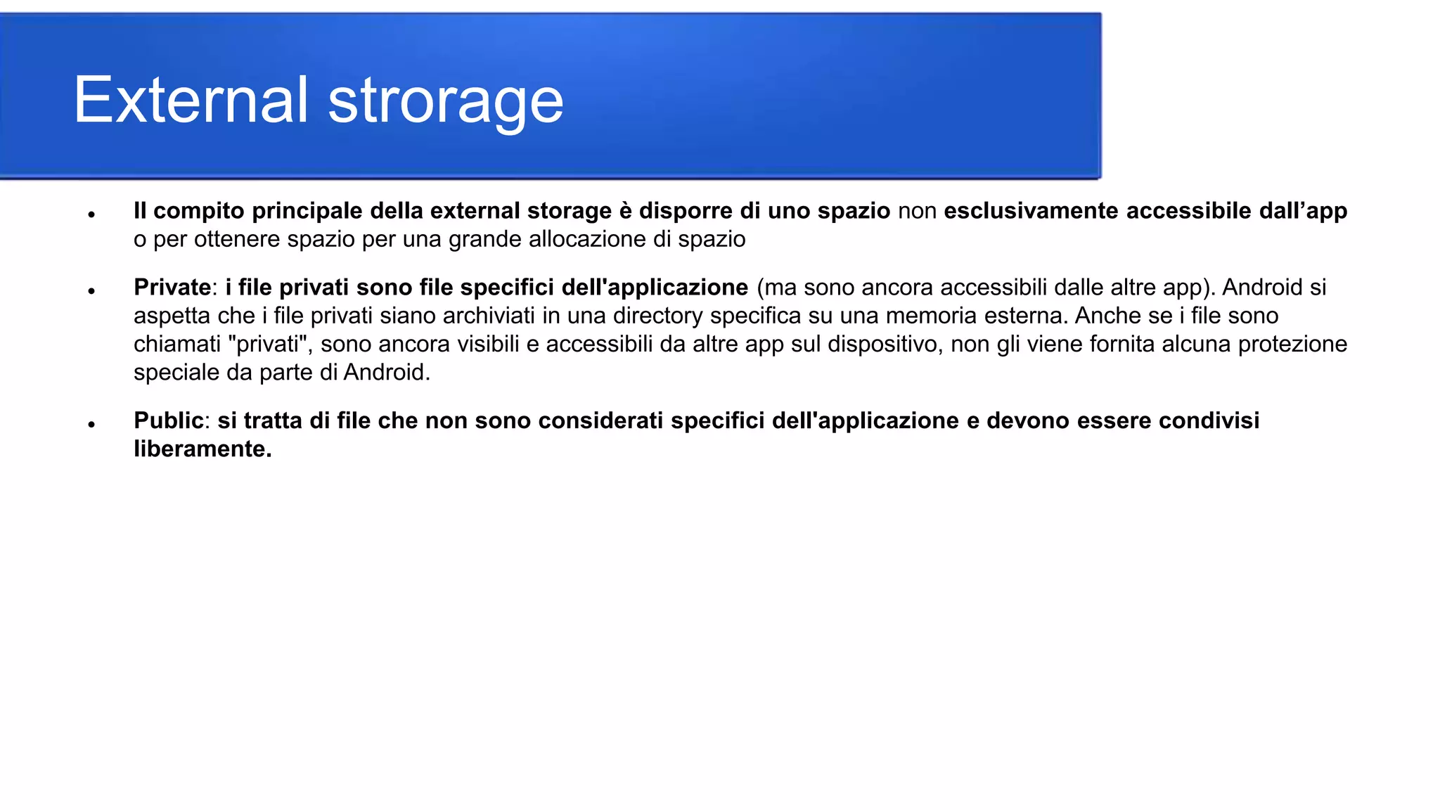 External strorage
 Il compito principale della external storage è disporre di uno spazio non esclusivamente accessibile dall’app
o per ottenere spazio per una grande allocazione di spazio
 Private: i file privati sono file specifici dell'applicazione (ma sono ancora accessibili dalle altre app). Android si
aspetta che i file privati siano archiviati in una directory specifica su una memoria esterna. Anche se i file sono
chiamati "privati", sono ancora visibili e accessibili da altre app sul dispositivo, non gli viene fornita alcuna protezione
speciale da parte di Android.
 Public: si tratta di file che non sono considerati specifici dell'applicazione e devono essere condivisi
liberamente.
 