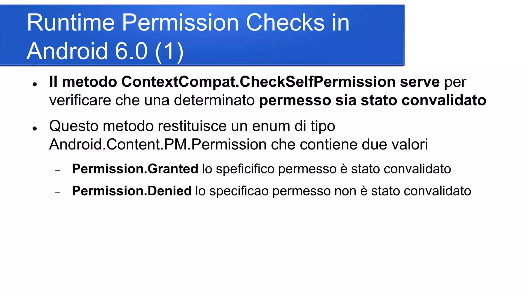 Runtime Permission Checks in
Android 6.0 (1)
 Il metodo ContextCompat.CheckSelfPermission serve per
verificare che una determinato permesso sia stato convalidato
 Questo metodo restituisce un enum di tipo
Android.Content.PM.Permission che contiene due valori
 Permission.Granted lo speficifico permesso è stato convalidato
 Permission.Denied lo specificao permesso non è stato convalidato
 