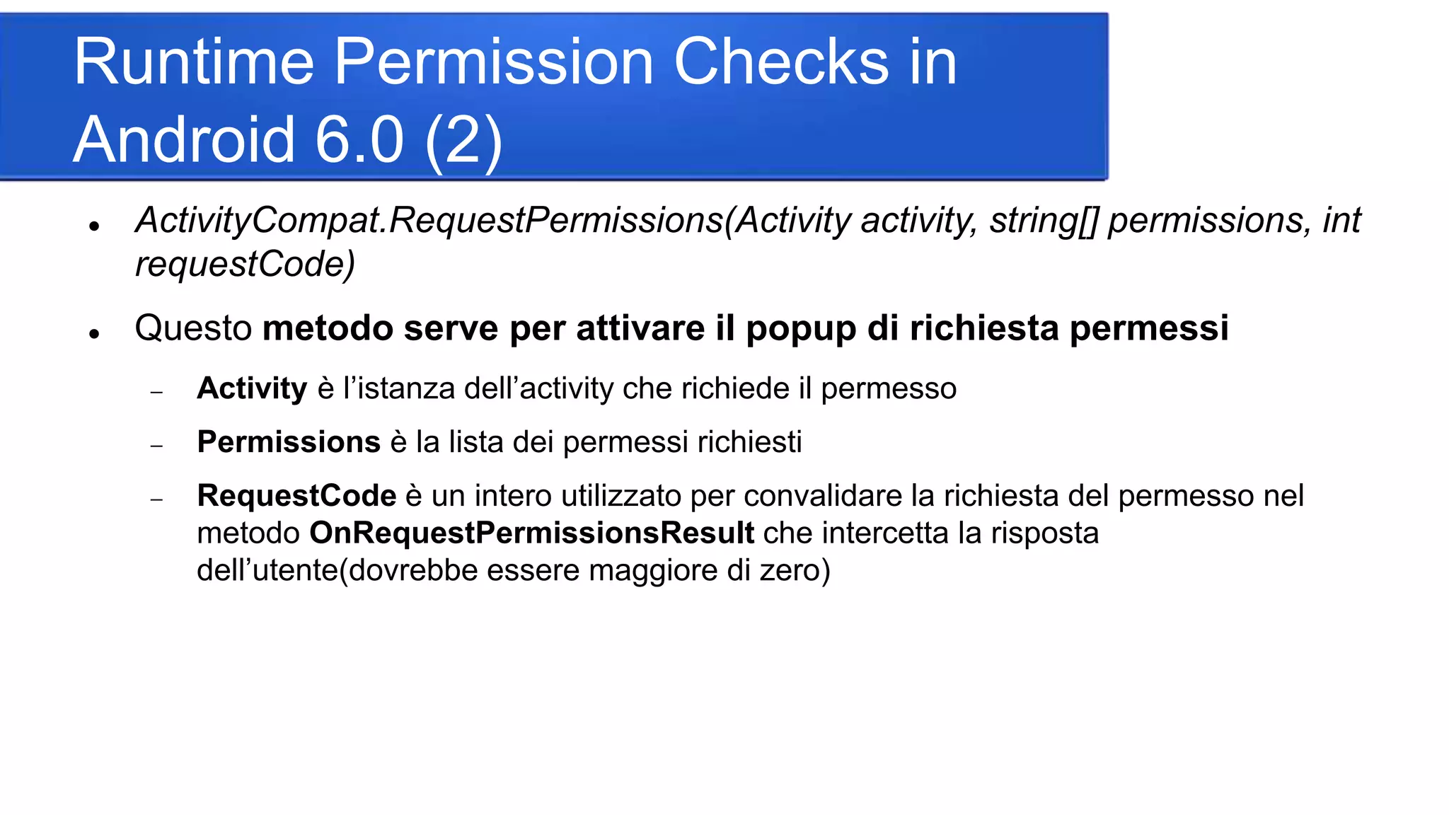 Runtime Permission Checks in
Android 6.0 (2)
 ActivityCompat.RequestPermissions(Activity activity, string[] permissions, int
requestCode)
 Questo metodo serve per attivare il popup di richiesta permessi
 Activity è l’istanza dell’activity che richiede il permesso
 Permissions è la lista dei permessi richiesti
 RequestCode è un intero utilizzato per convalidare la richiesta del permesso nel
metodo OnRequestPermissionsResult che intercetta la risposta
dell’utente(dovrebbe essere maggiore di zero)
 