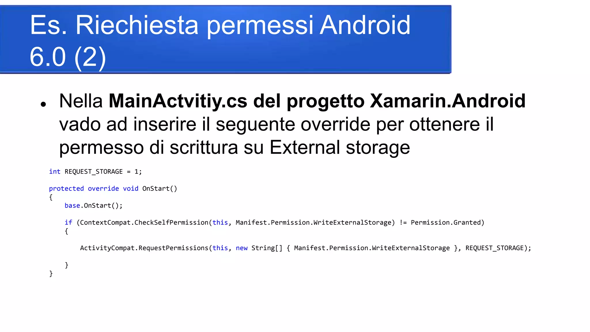 Es. Riechiesta permessi Android
6.0 (2)
 Nella MainActvitiy.cs del progetto Xamarin.Android
vado ad inserire il seguente override per ottenere il
permesso di scrittura su External storage
int REQUEST_STORAGE = 1;
protected override void OnStart()
{
base.OnStart();
if (ContextCompat.CheckSelfPermission(this, Manifest.Permission.WriteExternalStorage) != Permission.Granted)
{
ActivityCompat.RequestPermissions(this, new String[] { Manifest.Permission.WriteExternalStorage }, REQUEST_STORAGE);
}
}
 
