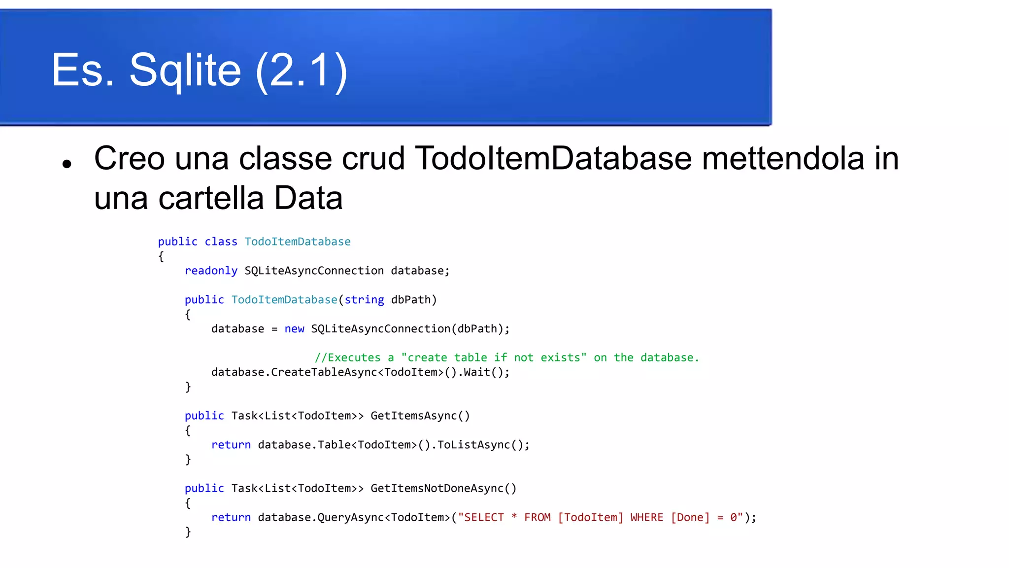 Es. Sqlite (2.1)
 Creo una classe crud TodoItemDatabase mettendola in
una cartella Data
public class TodoItemDatabase
{
readonly SQLiteAsyncConnection database;
public TodoItemDatabase(string dbPath)
{
database = new SQLiteAsyncConnection(dbPath);
//Executes a "create table if not exists" on the database.
database.CreateTableAsync<TodoItem>().Wait();
}
public Task<List<TodoItem>> GetItemsAsync()
{
return database.Table<TodoItem>().ToListAsync();
}
public Task<List<TodoItem>> GetItemsNotDoneAsync()
{
return database.QueryAsync<TodoItem>("SELECT * FROM [TodoItem] WHERE [Done] = 0");
}
 