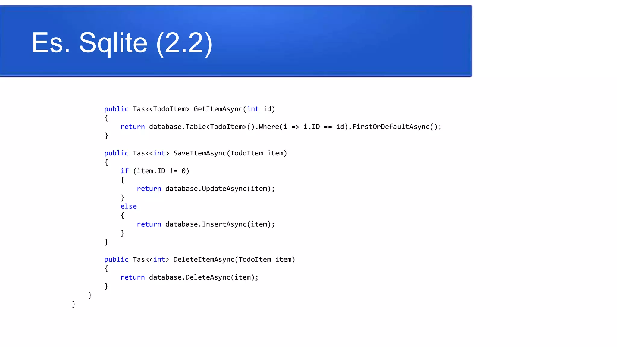 Es. Sqlite (2.2)
public Task<TodoItem> GetItemAsync(int id)
{
return database.Table<TodoItem>().Where(i => i.ID == id).FirstOrDefaultAsync();
}
public Task<int> SaveItemAsync(TodoItem item)
{
if (item.ID != 0)
{
return database.UpdateAsync(item);
}
else
{
return database.InsertAsync(item);
}
}
public Task<int> DeleteItemAsync(TodoItem item)
{
return database.DeleteAsync(item);
}
}
}
 
