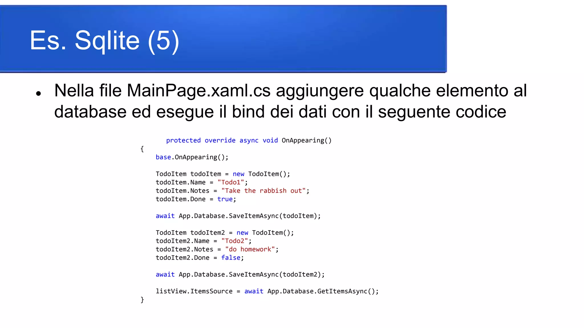 Es. Sqlite (5)
 Nella file MainPage.xaml.cs aggiungere qualche elemento al
database ed esegue il bind dei dati con il seguente codice
protected override async void OnAppearing()
{
base.OnAppearing();
TodoItem todoItem = new TodoItem();
todoItem.Name = "Todo1";
todoItem.Notes = "Take the rabbish out";
todoItem.Done = true;
await App.Database.SaveItemAsync(todoItem);
TodoItem todoItem2 = new TodoItem();
todoItem2.Name = "Todo2";
todoItem2.Notes = "do homework";
todoItem2.Done = false;
await App.Database.SaveItemAsync(todoItem2);
listView.ItemsSource = await App.Database.GetItemsAsync();
}
 