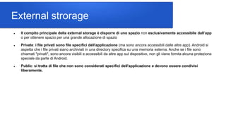 External strorage
 Il compito principale della external storage è disporre di uno spazio non esclusivamente accessibile dall’app
o per ottenere spazio per una grande allocazione di spazio
 Private: i file privati sono file specifici dell'applicazione (ma sono ancora accessibili dalle altre app). Android si
aspetta che i file privati siano archiviati in una directory specifica su una memoria esterna. Anche se i file sono
chiamati "privati", sono ancora visibili e accessibili da altre app sul dispositivo, non gli viene fornita alcuna protezione
speciale da parte di Android.
 Public: si tratta di file che non sono considerati specifici dell'applicazione e devono essere condivisi
liberamente.
 
