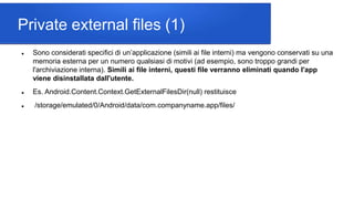 Private external files (1)
 Sono considerati specifici di un’applicazione (simili ai file interni) ma vengono conservati su una
memoria esterna per un numero qualsiasi di motivi (ad esempio, sono troppo grandi per
l'archiviazione interna). Simili ai file interni, questi file verranno eliminati quando l'app
viene disinstallata dall'utente.
 Es. Android.Content.Context.GetExternalFilesDir(null) restituisce
 /storage/emulated/0/Android/data/com.companyname.app/files/
 
