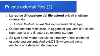 Private external files (2)
 La radice di locazione dei file esterni privati si ottiene
chiamando
 Android.Content.Context.GetExternalFilesDir(string type)
 Questo metodo restituisce un oggetto di tipo Java.IO.File che
rappresenta una directory su external storage
 Se type è null viene restituita la directory radice altrimenti
usando una costante Android.OS.Environment viene
restituita una determinata directory
 