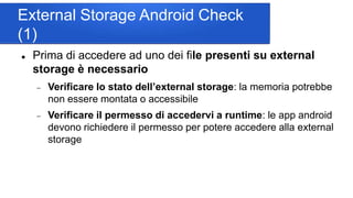 External Storage Android Check
(1)
 Prima di accedere ad uno dei file presenti su external
storage è necessario
 Verificare lo stato dell’external storage: la memoria potrebbe
non essere montata o accessibile
 Verificare il permesso di accedervi a runtime: le app android
devono richiedere il permesso per potere accedere alla external
storage
 