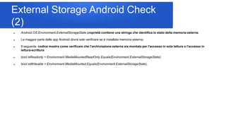 External Storage Android Check
(2)
 Android.OS.Environment.ExternalStorageState proprietà contiene una stringa che identifica lo stato della memoria esterna
 La maggior parte delle app Android dovrà solo verificare se è installata memoria esterna.
 Il seguente codice mostra come verificare che l'archiviazione esterna sia montata per l'accesso in sola lettura o l'accesso in
lettura-scrittura
 bool isReadonly = Environment.MediaMountedReadOnly.Equals(Environment.ExternalStorageState);
 bool isWriteable = Environment.MediaMounted.Equals(Environment.ExternalStorageState);
 