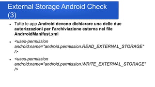 External Storage Android Check
(3)
 Tutte le app Android devono dichiarare una delle due
autorizzazioni per l'archiviazione esterna nel file
AndrroidManifest.xml
 <uses-permission
android:name="android.permission.READ_EXTERNAL_STORAGE"
/>
 <uses-permission
android:name="android.permission.WRITE_EXTERNAL_STORAGE"
/>
 
