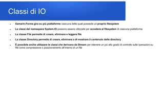 Classi di IO
 Xamarin.Forms gira su più piattaforme ciascuna delle quali possiede un proprio filesystem
 Le classi del namespace System.IO possono essere utilizzate per accedere al filesystem di ciascuna piattaforma
 La classe File permette di creare, eliminare e leggere file
 La classe Directory permette di creare, eliminare o di mostrare il contenuto delle directory
 É possibile anche utilizzare le classi che derivano da Stream per ottenere un più alto grado di controllo sulle operazioni su
file come compressione o posizionamento all’interno di un file
 