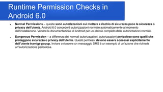 Runtime Permission Checks in
Android 6.0
 Normal Permissions – queste sono autorizzazioni cui mettere a rischio di sicurezza poco la sicurezza o
privacy dell'utente. Android 6.0 concederà autorizzazioni normale automaticamente al momento
dell'installazione. Vedere la documentazione di Android per un elenco completo delle autorizzazioni normali.
 Dangerous Permission – a differenza dei normali autorizzazioni, autorizzazioni pericolose sono quelli che
proteggono sicurezza o privacy dell'utente. Questi permessi devono essere concessi esplicitamente
dall'utente tramige popup. Inviare o ricevere un messaggio SMS è un esempio di un'azione che richiede
un'autorizzazione pericolosa.
 
