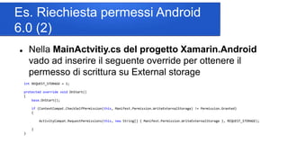 Es. Riechiesta permessi Android
6.0 (2)
 Nella MainActvitiy.cs del progetto Xamarin.Android
vado ad inserire il seguente override per ottenere il
permesso di scrittura su External storage
int REQUEST_STORAGE = 1;
protected override void OnStart()
{
base.OnStart();
if (ContextCompat.CheckSelfPermission(this, Manifest.Permission.WriteExternalStorage) != Permission.Granted)
{
ActivityCompat.RequestPermissions(this, new String[] { Manifest.Permission.WriteExternalStorage }, REQUEST_STORAGE);
}
}
 