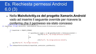 Es. Riechiesta permessi Android
6.0 (3)
 Nella MainActvitiy.cs del progetto Xamarin.Android
vado ad inserire il seguente override per ricevere la
conferma che il permesso sia stato concessopublic override void OnRequestPermissionsResult(
int requestCode, string[] permissions, [GeneratedEnum] Android.Content.PM.Permission[] grantResults)
{
if (requestCode == REQUEST_STORAGE)
{
if ((grantResults.Length == 1) && (grantResults[0] == Permission.Granted)) {
Log.Info("My AP", "My storage permission accepted");
}
else
{
.Info("My AP", "My storage permission denied");
}
Log.Info("My AP", "My storage received");
}
base.OnRequestPermissionsResult(requestCode, permissions, grantResults);
}
 