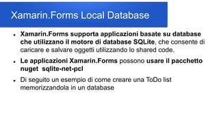Xamarin.Forms Local Database
 Xamarin.Forms supporta applicazioni basate su database
che utilizzano il motore di database SQLite, che consente di
caricare e salvare oggetti utilizzando lo shared code.
 Le applicazioni Xamarin.Forms possono usare il pacchetto
nuget sqlite-net-pcl
 Di seguito un esempio di come creare una ToDo list
memorizzandola in un database
 