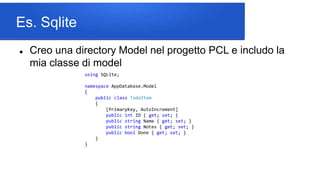 Es. Sqlite
 Creo una directory Model nel progetto PCL e includo la
mia classe di model
using SQLite;
namespace AppDatabase.Model
{
public class TodoItem
{
[PrimaryKey, AutoIncrement]
public int ID { get; set; }
public string Name { get; set; }
public string Notes { get; set; }
public bool Done { get; set; }
}
}
 