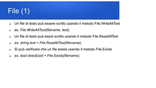 File (1)
 Un file di testo può essere scritto usando il metodo File.WriteAllText
 es. File.WriteAllText(filename, text);
 Un file di testo può essre scritto usando il metodo File.ReadAllText
 es. string text = File.ReadAllText(filename);
 Si può verificare che un file esista usando il metodo File.Exists
 es. bool doesExist = File.Exists(filename);
 