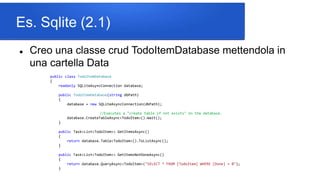Es. Sqlite (2.1)
 Creo una classe crud TodoItemDatabase mettendola in
una cartella Data
public class TodoItemDatabase
{
readonly SQLiteAsyncConnection database;
public TodoItemDatabase(string dbPath)
{
database = new SQLiteAsyncConnection(dbPath);
//Executes a "create table if not exists" on the database.
database.CreateTableAsync<TodoItem>().Wait();
}
public Task<List<TodoItem>> GetItemsAsync()
{
return database.Table<TodoItem>().ToListAsync();
}
public Task<List<TodoItem>> GetItemsNotDoneAsync()
{
return database.QueryAsync<TodoItem>("SELECT * FROM [TodoItem] WHERE [Done] = 0");
}
 