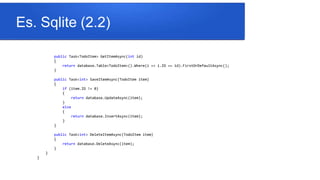 Es. Sqlite (2.2)
public Task<TodoItem> GetItemAsync(int id)
{
return database.Table<TodoItem>().Where(i => i.ID == id).FirstOrDefaultAsync();
}
public Task<int> SaveItemAsync(TodoItem item)
{
if (item.ID != 0)
{
return database.UpdateAsync(item);
}
else
{
return database.InsertAsync(item);
}
}
public Task<int> DeleteItemAsync(TodoItem item)
{
return database.DeleteAsync(item);
}
}
}
 