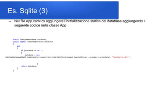 Es. Sqlite (3)
 Nel file App.xaml.cs aggiungere l’inizializzazione statica del database aggiungendo il
seguente codice nella classe App
static TodoItemDatabase database;
public static TodoItemDatabase Database
{
get
{
if (database == null)
{
database = new
TodoItemDatabase(Path.Combine(Environment.GetFolderPath(Environment.SpecialFolder.LocalApplicationData), "TodoSQLite.db3"));
}
return database;
}
}
 