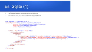 Es. Sqlite (4)
 Nel file di MainPage.xaml inserire una ListView che mostra i dati
 Salvare l’icona check.png in Resources/drawable nel progetto Android
<?xml version="1.0" encoding="utf-8" ?>
<ContentPage xmlns="http://xamarin.com/schemas/2014/forms"
xmlns:x="http://schemas.microsoft.com/winfx/2009/xaml"
xmlns:local="clr-namespace:AppDatabase"
x:Class="AppDatabase.MainPage">
<ListView x:Name="listView" Margin="20" >
<ListView.ItemTemplate>
<DataTemplate>
<ViewCell>
<StackLayout Margin="20,0,0,0" Orientation="Horizontal" HorizontalOptions="FillAndExpand">
<Label Text="{Binding Name}" VerticalTextAlignment="Center" HorizontalOptions="StartAndExpand" />
<Image Source="check.png" HorizontalOptions="End" IsVisible="{Binding Done}" />
</StackLayout>
</ViewCell>
</DataTemplate>
</ListView.ItemTemplate>
</ListView>
</ContentPage>
 