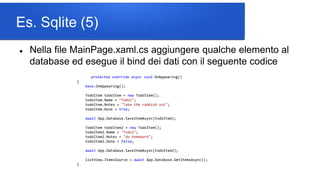 Es. Sqlite (5)
 Nella file MainPage.xaml.cs aggiungere qualche elemento al
database ed esegue il bind dei dati con il seguente codice
protected override async void OnAppearing()
{
base.OnAppearing();
TodoItem todoItem = new TodoItem();
todoItem.Name = "Todo1";
todoItem.Notes = "Take the rabbish out";
todoItem.Done = true;
await App.Database.SaveItemAsync(todoItem);
TodoItem todoItem2 = new TodoItem();
todoItem2.Name = "Todo2";
todoItem2.Notes = "do homework";
todoItem2.Done = false;
await App.Database.SaveItemAsync(todoItem2);
listView.ItemsSource = await App.Database.GetItemsAsync();
}
 