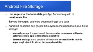 Android File Storage
 Una requisito fondamentale per App Android è quello di
manipolare file
 Salvare immagini, scaricare documenti esprtare data
 Aandroid possiede due gruppi di filesystem che risiedono in due tipi di
storage:
 Internal storage è la porzione di filesystem che può essere utilizzata
solamente dalle app e dal sistema operativo
 External storage è una porzione di filesystem accessibile da tutte le
apps, dagli utenti. In alcuni device è rimovibile
 