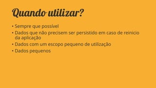 Quando utilizar?
• Sempre que possível
• Dados que não precisem ser persistido em caso de reinicio
da aplicação
• Dados com um escopo pequeno de utilização
• Dados pequenos

 
