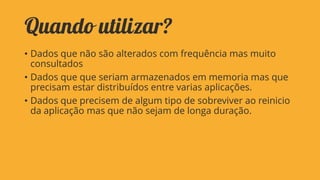 Quando utilizar?
• Dados que não são alterados com frequência mas muito
consultados
• Dados que que seriam armazenados em memoria mas que
precisam estar distribuídos entre varias aplicações.
• Dados que precisem de algum tipo de sobreviver ao reinicio
da aplicação mas que não sejam de longa duração.

 