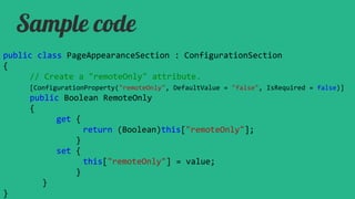 Sample code
public class PageAppearanceSection : ConfigurationSection
{
// Create a "remoteOnly" attribute.
[ConfigurationProperty("remoteOnly", DefaultValue = "false", IsRequired = false)]

public Boolean RemoteOnly
{
get {
return (Boolean)this["remoteOnly"];
}
set {
this["remoteOnly"] = value;
}
}
}

 