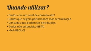 Quando utilizar?
• Dados com um nível de consulta alto!
• Dados que exigem performance mas centralização
• Consultas que podem ser distribuídas.
• Dados não essenciais. (BETA)
• MAP/REDUCE

 