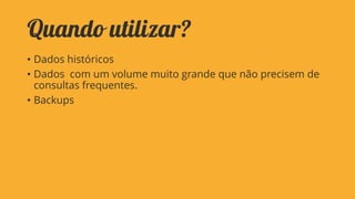 Quando utilizar?
• Dados históricos
• Dados com um volume muito grande que não precisem de
consultas frequentes.
• Backups

 