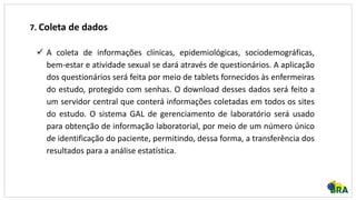 7. Coleta de dados
 A coleta de informações clínicas, epidemiológicas, sociodemográficas,
bem-estar e atividade sexual se dará através de questionários. A aplicação
dos questionários será feita por meio de tablets fornecidos às enfermeiras
do estudo, protegido com senhas. O download desses dados será feito a
um servidor central que conterá informações coletadas em todos os sites
do estudo. O sistema GAL de gerenciamento de laboratório será usado
para obtenção de informação laboratorial, por meio de um número único
de identificação do paciente, permitindo, dessa forma, a transferência dos
resultados para a análise estatística.
 