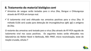 8. Tratamento do material biológico cont
 Amostras de sangue serão testadas para o vírus Zika, Dengue e Chikungunya
através de RT-PCR em tempo real.
 O isolamento viral será efetuado nas amostras positivas para o vírus Zika. O
método ELISA será usado para detecção de imunoglobulinas IgM, IgG e antígeno
de Zika.
O restante das amostras será testado para o vírus Zika através de RT-PCR seguido de
isolamento viral nos casos positivos. Os seguintes testes serão efetuados nos
laboratórios da Walter Reed in Bethesda, MD: PRNT, micro neutralização, teste de
reação cruzada, células T
 