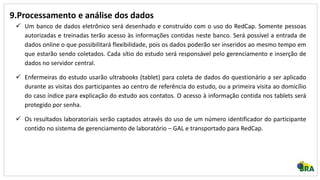 9.Processamento e análise dos dados
 Um banco de dados eletrônico será desenhado e construído com o uso do RedCap. Somente pessoas
autorizadas e treinadas terão acesso às informações contidas neste banco. Será possível a entrada de
dados online o que possibilitará flexibilidade, pois os dados poderão ser inseridos ao mesmo tempo em
que estarão sendo coletados. Cada sítio do estudo será responsável pelo gerenciamento e inserção de
dados no servidor central.
 Enfermeiras do estudo usarão ultrabooks (tablet) para coleta de dados do questionário a ser aplicado
durante as visitas dos participantes ao centro de referência do estudo, ou a primeira visita ao domicílio
do caso índice para explicação do estudo aos contatos. O acesso à informação contida nos tablets será
protegido por senha.
 Os resultados laboratoriais serão captados através do uso de um número identificador do participante
contido no sistema de gerenciamento de laboratório – GAL e transportado para RedCap.
 