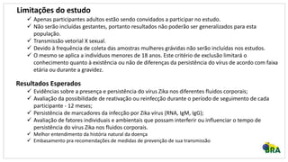 Limitações do estudo
 Apenas participantes adultos estão sendo convidados a participar no estudo.
 Não serão incluídas gestantes, portanto resultados não poderão ser generalizados para esta
população.
 Transmissão vetorial X sexual.
 Devido à frequência de coleta das amostras mulheres grávidas não serão incluídas nos estudos.
 O mesmo se aplica a indivíduos menores de 18 anos. Este critério de exclusão limitará o
conhecimento quanto à existência ou não de diferenças da persistência do vírus de acordo com faixa
etária ou durante a gravidez.
Resultados Esperados
 Evidências sobre a presença e persistência do vírus Zika nos diferentes fluidos corporais;
 Avaliação da possibilidade de reativação ou reinfecção durante o período de seguimento de cada
participante - 12 meses;
 Persistência de marcadores da infecção por Zika vírus (RNA, IgM, IgG);
 Avaliação de fatores individuais e ambientais que possam interferir ou influenciar o tempo de
persistência do vírus Zika nos fluidos corporais.
 Melhor entendimento da história natural da doença
 Embasamento pra recomendações de medidas de prevenção de sua transmissão
 