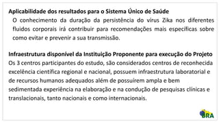 Aplicabilidade dos resultados para o Sistema Único de Saúde
O conhecimento da duração da persistência do vírus Zika nos diferentes
fluidos corporais irá contribuir para recomendações mais específicas sobre
como evitar e prevenir a sua transmissão.
Infraestrutura disponível da Instituição Proponente para execução do Projeto
Os 3 centros participantes do estudo, são considerados centros de reconhecida
excelência científica regional e nacional, possuem infraestrutura laboratorial e
de recursos humanos adequados além de possuírem ampla e bem
sedimentada experiência na elaboração e na condução de pesquisas clínicas e
translacionais, tanto nacionais e como internacionais.
 