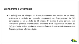 Cronograma e Orçamento
 O cronograma de execução do estudo compreende um período de 25 meses,
entretanto o período de execução equivalente ao financiamento da SVS
corresponde a um período de 15 meses. O mesmo é uma parceria com
instituições públicas internacionais: Wellcome Trust, Organização Mundial da
Saúde – OMS e Walter Reed Army Institute of Research, que arcarão com parte do
financiamento do referido estudo.
 