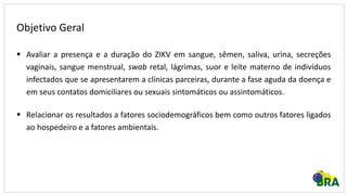 Objetivo Geral
 Avaliar a presença e a duração do ZIKV em sangue, sêmen, saliva, urina, secreções
vaginais, sangue menstrual, swab retal, lágrimas, suor e leite materno de indivíduos
infectados que se apresentarem a clínicas parceiras, durante a fase aguda da doença e
em seus contatos domiciliares ou sexuais sintomáticos ou assintomáticos.
 Relacionar os resultados a fatores sociodemográficos bem como outros fatores ligados
ao hospedeiro e a fatores ambientais.
 
